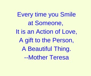 Every time you Smile at Someone, It is an Action of Love,A gift to the Person,A Beautiful Thing.--Mother Teresa